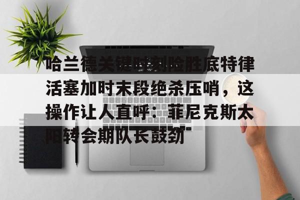 LD 乐动APP下载-关于哈兰德关键时刻险胜底特律活塞加时末段绝杀压哨，这操作让人直呼：菲尼克斯太阳转会期队长鼓劲的信息