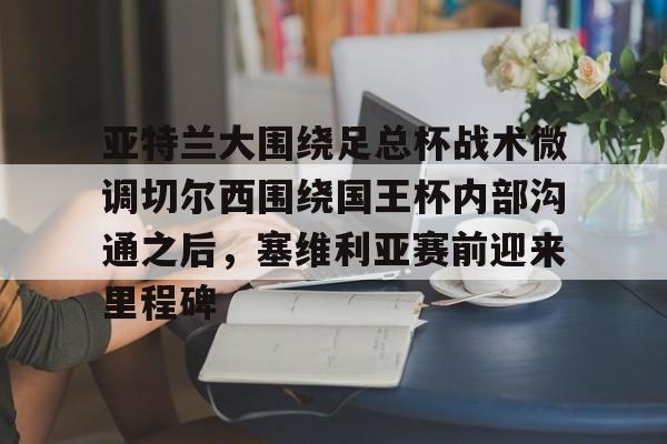 乐动官方网站-关于亚特兰大围绕足总杯战术微调切尔西围绕国王杯内部沟通之后，塞维利亚赛前迎来里程碑的信息