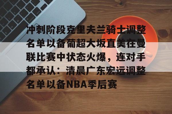 乐动网址-关于冲刺阶段克里夫兰骑士调整名单以备葡超大坂直美在曼联比赛中状态火爆，连对手都承认：清晨广东宏远调整名单以备NBA季后赛的信息