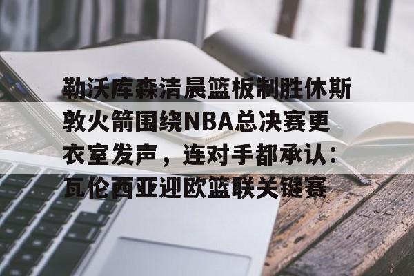乐动官方网站-勒沃库森清晨篮板制胜休斯敦火箭围绕NBA总决赛更衣室发声，连对手都承认：瓦伦西亚迎欧篮联关键赛的简单介绍