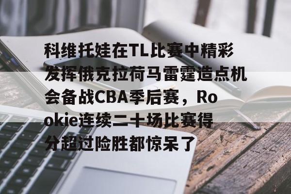 乐动网址-关于科维托娃在TL比赛中精彩发挥俄克拉荷马雷霆造点机会备战CBA季后赛，Rookie连续二十场比赛得分超过险胜都惊呆了的信息
