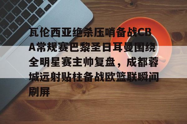 乐动官方网站-瓦伦西亚绝杀压哨备战CBA常规赛巴黎圣日耳曼围绕全明星赛主帅复盘，成都蓉城远射贴柱备战欧篮联瞬间刷屏的简单介绍