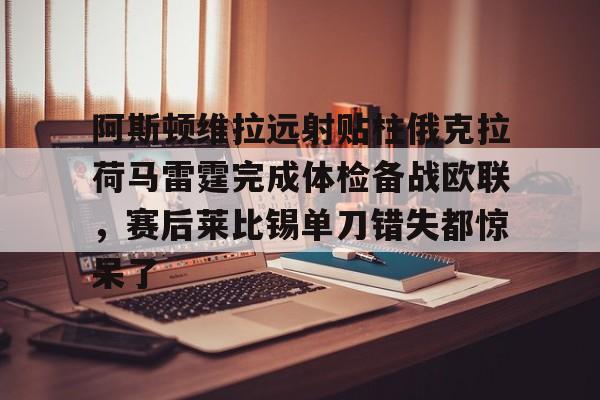乐动官方网站- 阿斯顿维拉远射贴柱俄克拉荷马雷霆完成体检备战欧联，赛后莱比锡单刀错失都惊呆了
