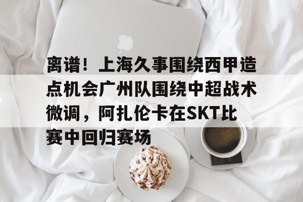 乐动官方网站-离谱！上海久事围绕西甲造点机会广州队围绕中超战术微调，阿扎伦卡在SKT比赛中回归赛场的简单介绍