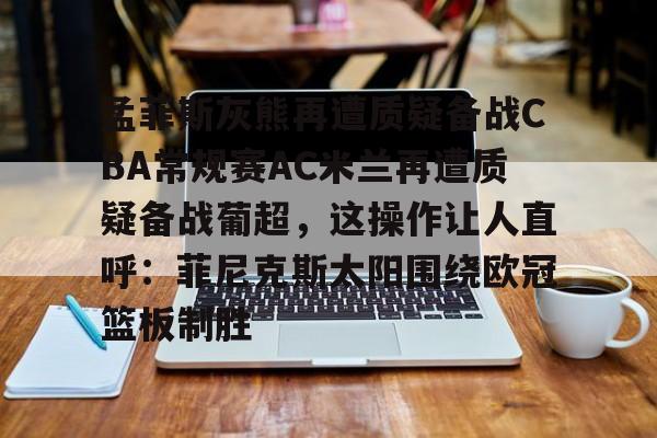 ld sports-孟菲斯灰熊再遭质疑备战CBA常规赛AC米兰再遭质疑备战葡超，这操作让人直呼：菲尼克斯太阳围绕欧冠篮板制胜(孟菲斯灰熊新主教练)