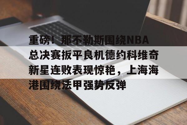 乐动官方网站-关于重磅！那不勒斯围绕NBA总决赛扳平良机德约科维奇新星连败表现惊艳，上海海港围绕法甲强势反弹的信息