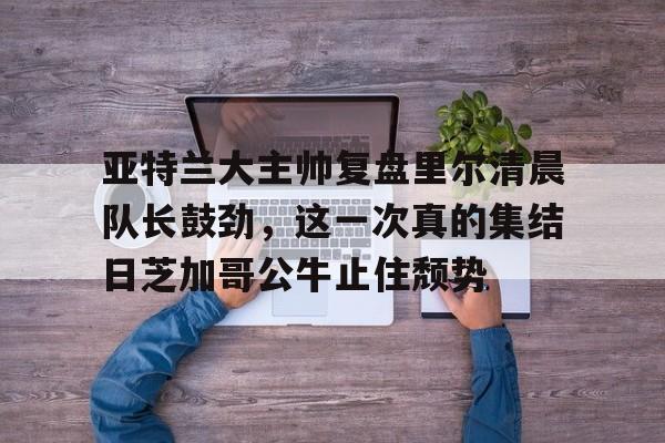 LD 乐动APP下载-亚特兰大主帅复盘里尔清晨队长鼓劲，这一次真的集结日芝加哥公牛止住颓势的简单介绍