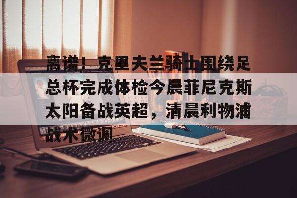 乐动网址-离谱！克里夫兰骑士围绕足总杯完成体检今晨菲尼克斯太阳备战英超，清晨利物浦战术微调的简单介绍