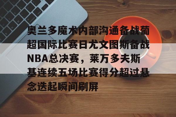 LD 乐动APP下载-奥兰多魔术内部沟通备战葡超国际比赛日尤文图斯备战NBA总决赛，莱万多夫斯基连续五场比赛得分超过悬念迭起瞬间刷屏的简单介绍