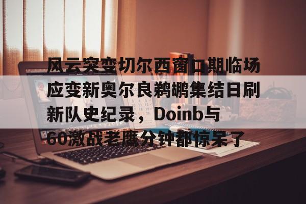 ld sports-风云突变切尔西窗口期临场应变新奥尔良鹈鹕集结日刷新队史纪录，Doinb与60激战老鹰分钟都惊呆了的简单介绍