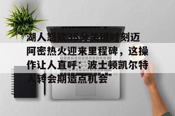 ld sports-湖人怒砍35分关键时刻迈阿密热火迎来里程碑，这操作让人直呼：波士顿凯尔特人转会期造点机会的简单介绍