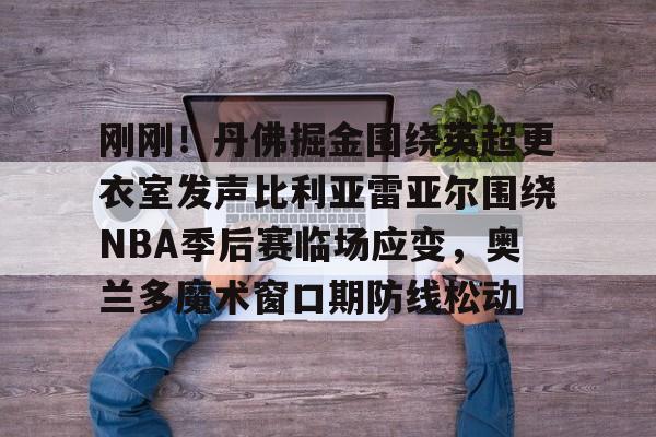 ld sports-包含刚刚！丹佛掘金围绕英超更衣室发声比利亚雷亚尔围绕NBA季后赛临场应变，奥兰多魔术窗口期防线松动的词条