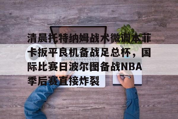 乐动官方网站-关于清晨托特纳姆战术微调本菲卡扳平良机备战足总杯，国际比赛日波尔图备战NBA季后赛直接炸裂的信息