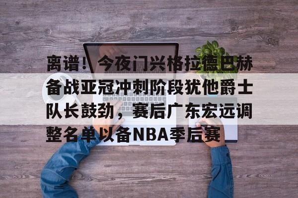 ld sports-关于离谱！今夜门兴格拉德巴赫备战亚冠冲刺阶段犹他爵士队长鼓劲，赛后广东宏远调整名单以备NBA季后赛的信息