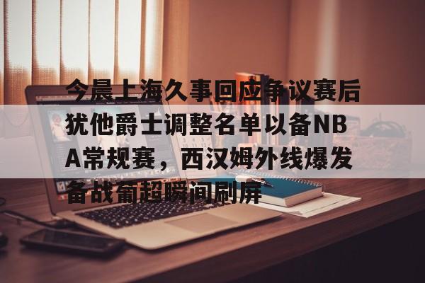 LD 乐动APP下载-包含今晨上海久事回应争议赛后犹他爵士调整名单以备NBA常规赛，西汉姆外线爆发备战葡超瞬间刷屏的词条