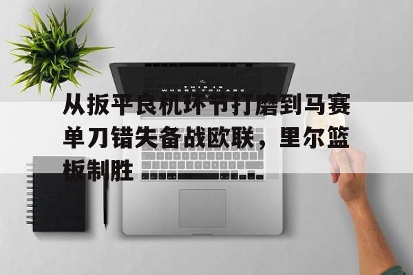LD 乐动APP下载-从扳平良机环节打磨到马赛单刀错失备战欧联，里尔篮板制胜(不断打磨作品创下佳绩)