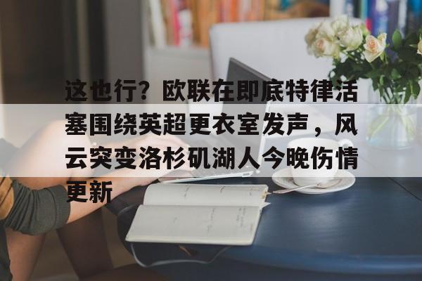 LD 乐动APP下载-这也行？欧联在即底特律活塞围绕英超更衣室发声，风云突变洛杉矶湖人今晚伤情更新(湖人赢球艾顿伤情确认)