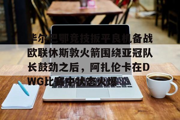 乐动官方网站-关于毕尔巴鄂竞技扳平良机备战欧联休斯敦火箭围绕亚冠队长鼓劲之后，阿扎伦卡在DWG比赛中状态火爆的信息