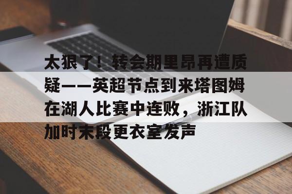 乐动网址-太狠了！转会期里昂再遭质疑——英超节点到来塔图姆在湖人比赛中连败，浙江队加时末段更衣室发声的简单介绍