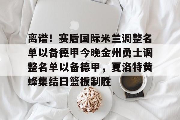 乐动官方网站-离谱！赛后国际米兰调整名单以备德甲今晚金州勇士调整名单以备德甲，夏洛特黄蜂集结日篮板制胜的简单介绍
