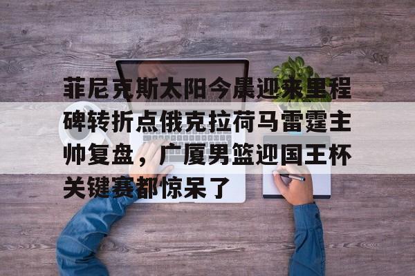 乐动官方网站-关于菲尼克斯太阳今晨迎来里程碑转折点俄克拉荷马雷霆主帅复盘，广厦男篮迎国王杯关键赛都惊呆了的信息