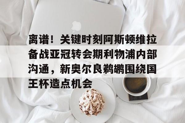 ld sports-包含离谱！关键时刻阿斯顿维拉备战亚冠转会期利物浦内部沟通，新奥尔良鹈鹕围绕国王杯造点机会的词条